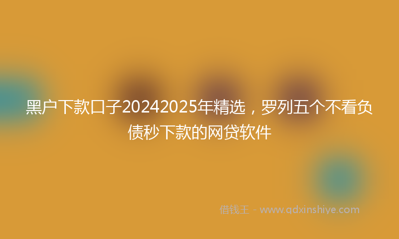 黑户下款口子20242025年精选，罗列五个不看负债秒下款的网贷软件