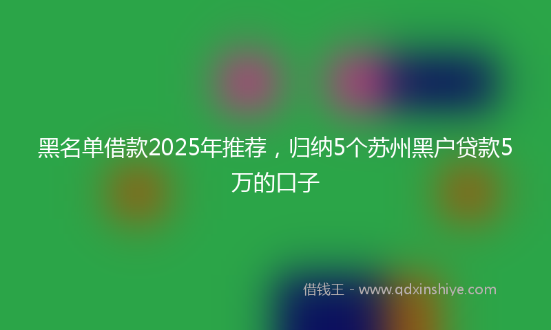 黑名单借款2025年推荐，归纳5个苏州黑户贷款5万的口子