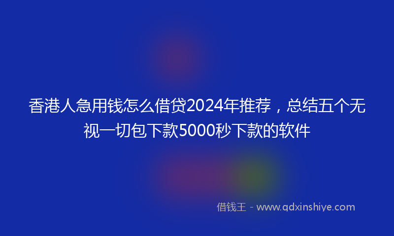 香港人急用钱怎么借贷2024年推荐，总结五个无视一切包下款5000秒下款的软件