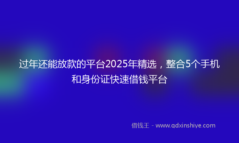 过年还能放款的平台2025年精选，整合5个手机和身份证快速借钱平台