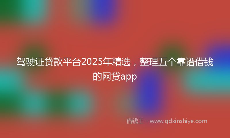 驾驶证贷款平台2025年精选，整理五个靠谱借钱的网贷app