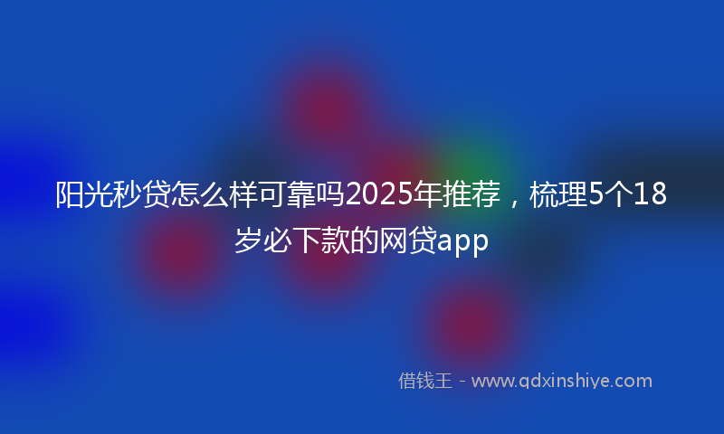 阳光秒贷怎么样可靠吗2025年推荐，梳理5个18岁必下款的网贷app