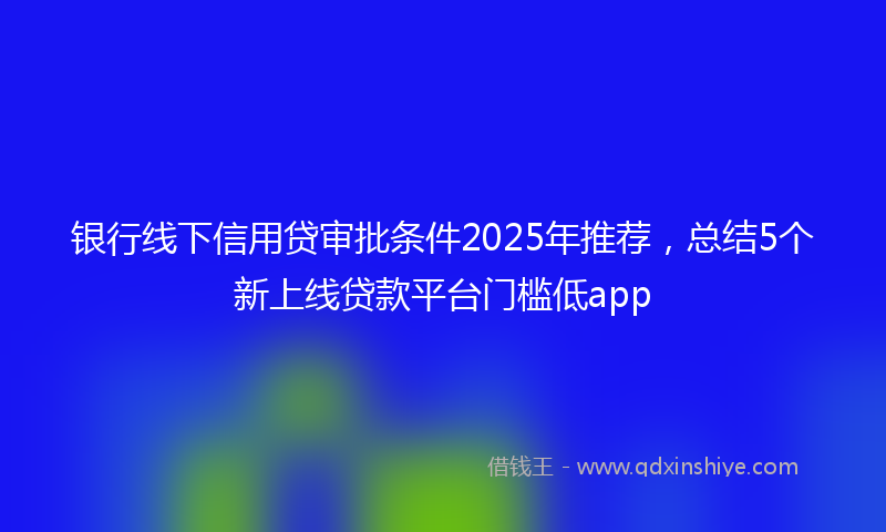 银行线下信用贷审批条件2025年推荐，总结5个新上线贷款平台门槛低app