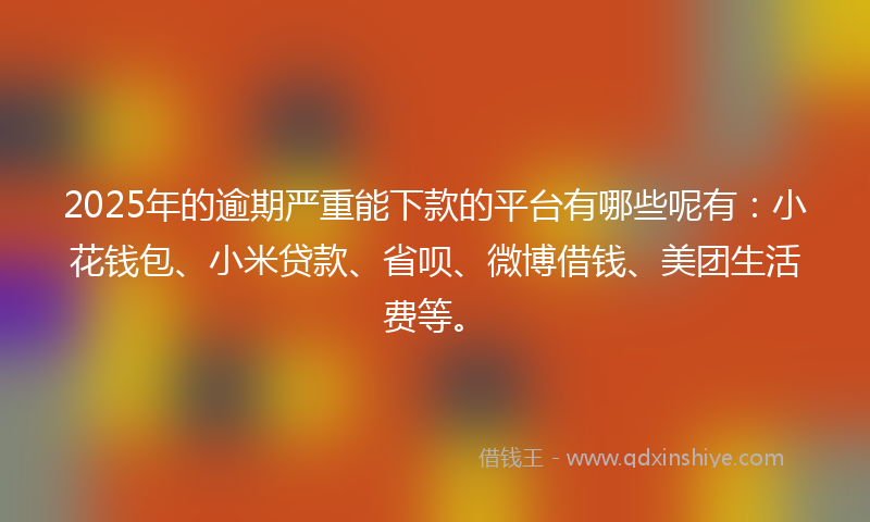 2025年的逾期严重能下款的平台有哪些呢有：小花钱包、小米贷款、省呗、微博借钱、美团生活费等。