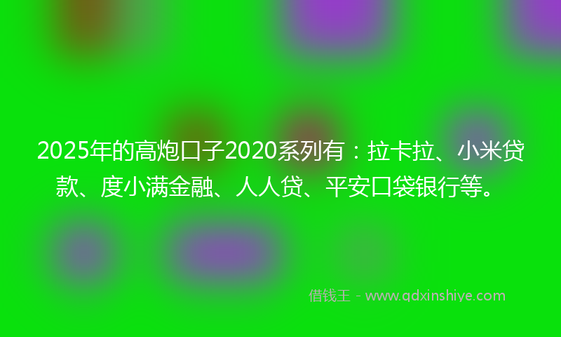 2025年的高炮口子2020系列有：拉卡拉、小米贷款、度小满金融、人人贷、平安口袋银行等。
