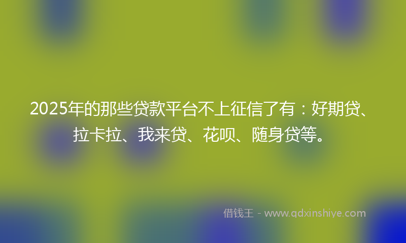 2025年的那些贷款平台不上征信了有：好期贷、拉卡拉、我来贷、花呗、随身贷等。