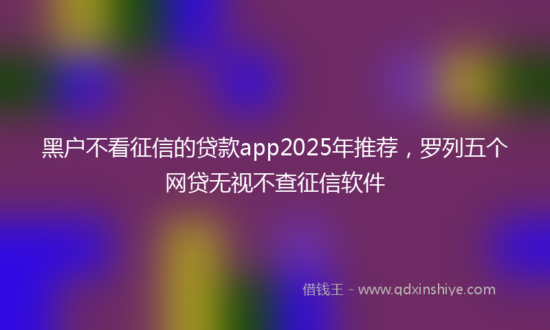 黑户不看征信的贷款app2025年推荐，罗列五个网贷无视不查征信软件