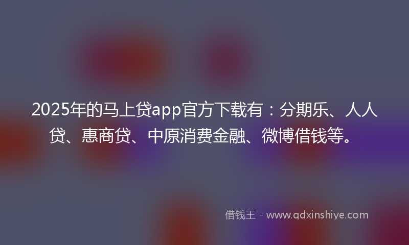 2025年的马上贷app官方下载有：分期乐、人人贷、惠商贷、中原消费金融、微博借钱等。