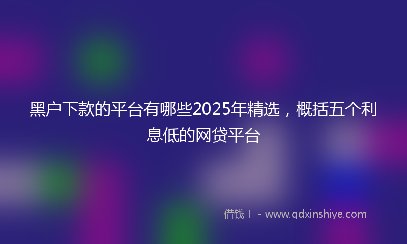 黑户下款的平台有哪些2025年精选，概括五个利息低的网贷平台