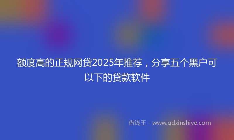 额度高的正规网贷2025年推荐，分享五个黑户可以下的贷款软件