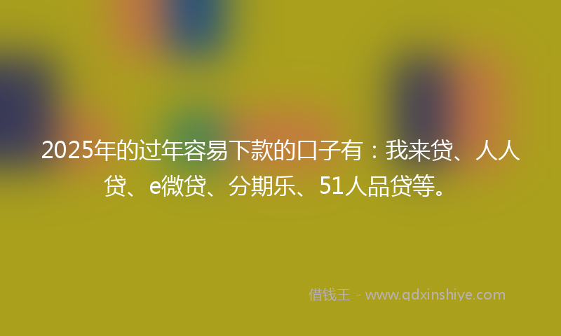 2025年的过年容易下款的口子有：我来贷、人人贷、e微贷、分期乐、51人品贷等。