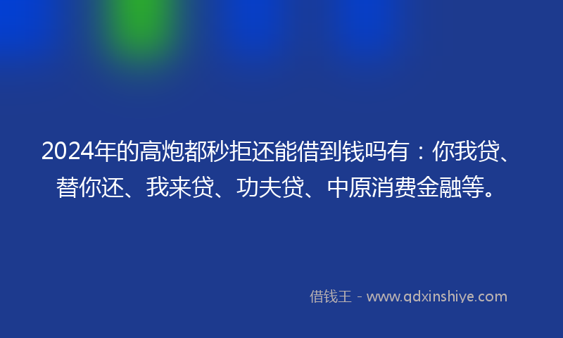 2024年的高炮都秒拒还能借到钱吗有：你我贷、替你还、我来贷、功夫贷、中原消费金融等。