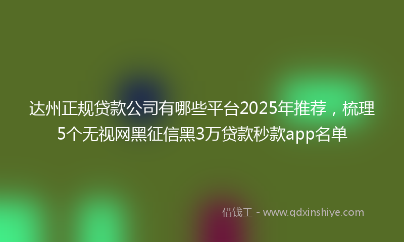达州正规贷款公司有哪些平台2025年推荐，梳理5个无视网黑征信黑3万贷款秒款app名单