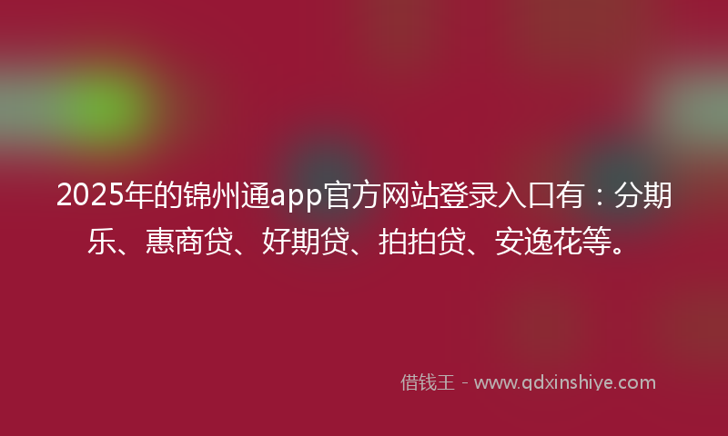 2025年的锦州通app官方网站登录入口有：分期乐、惠商贷、好期贷、拍拍贷、安逸花等。