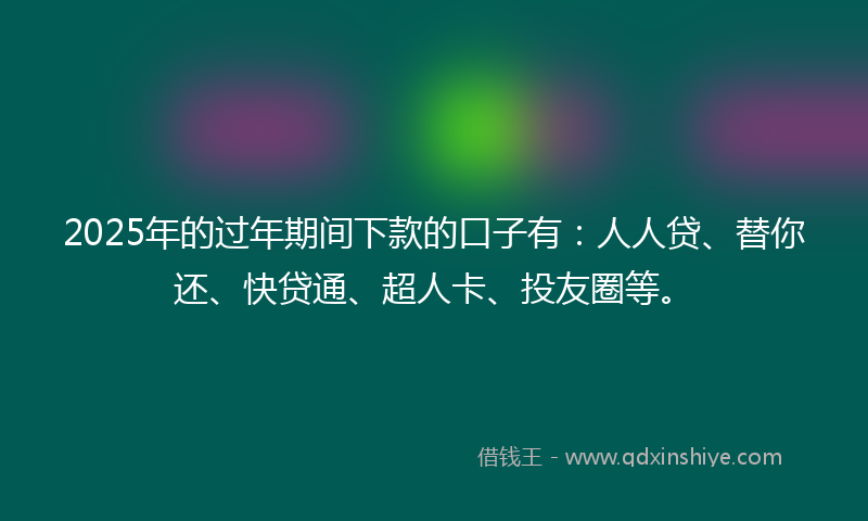 2025年的过年期间下款的口子有：人人贷、替你还、快贷通、超人卡、投友圈等。