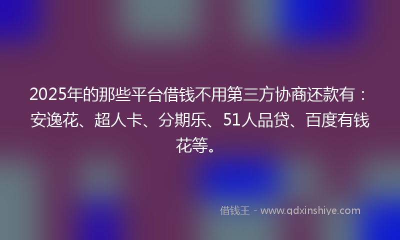 2025年的那些平台借钱不用第三方协商还款有：安逸花、超人卡、分期乐、51人品贷、百度有钱花等。