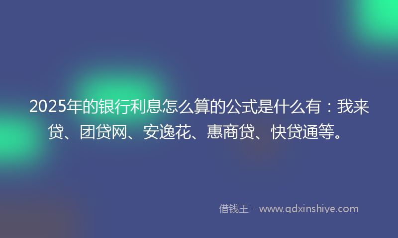 2025年的银行利息怎么算的公式是什么有：我来贷、团贷网、安逸花、惠商贷、快贷通等。