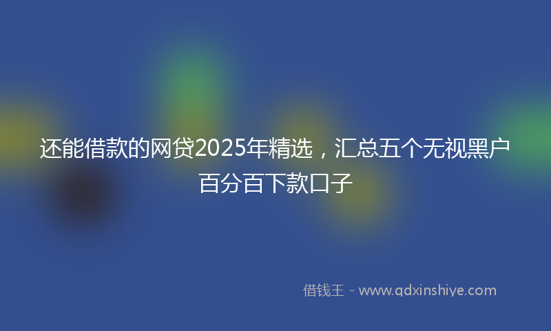 还能借款的网贷2025年精选，汇总五个无视黑户百分百下款口子