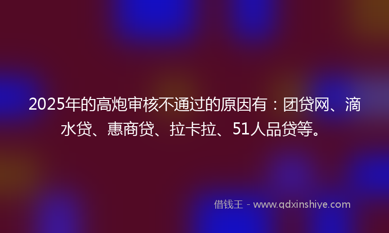 2025年的高炮审核不通过的原因有：团贷网、滴水贷、惠商贷、拉卡拉、51人品贷等。