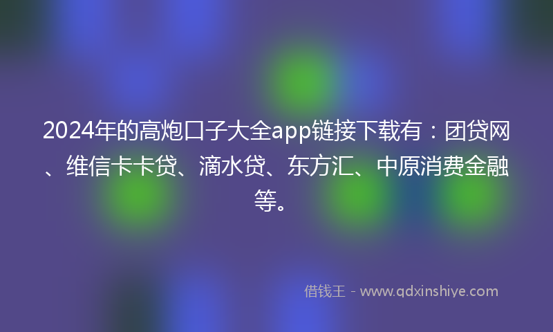 2024年的高炮口子大全app链接下载有：团贷网、维信卡卡贷、滴水贷、东方汇、中原消费金融等。