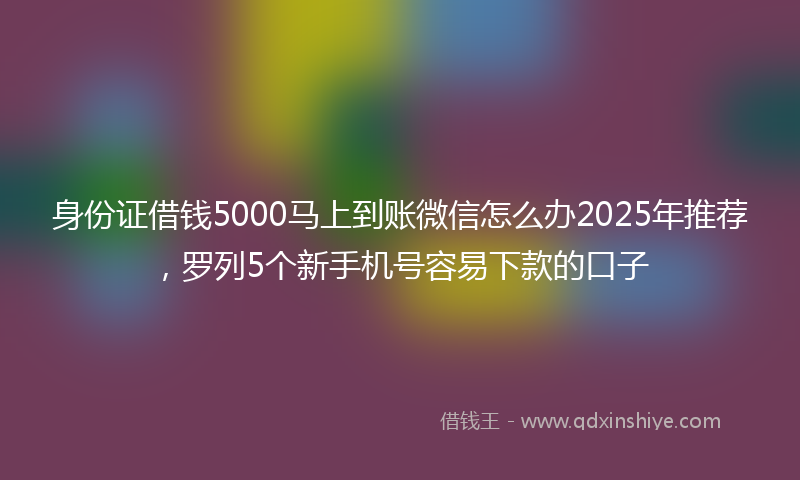 身份证借钱5000马上到账微信怎么办2025年推荐，罗列5个新手机号容易下款的口子