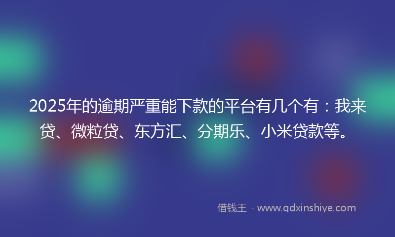 2025年的逾期严重能下款的平台有几个有：我来贷、微粒贷、东方汇、分期乐、小米贷款等。
