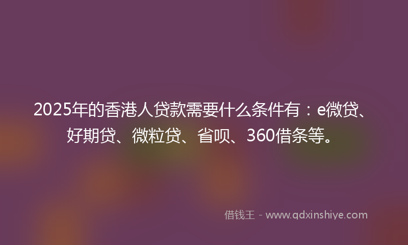 2025年的香港人贷款需要什么条件有：e微贷、好期贷、微粒贷、省呗、360借条等。