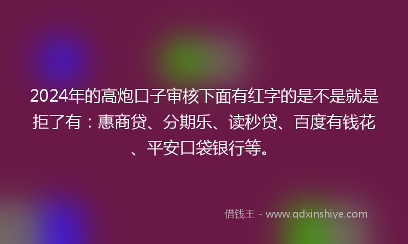 2024年的高炮口子审核下面有红字的是不是就是拒了有：惠商贷、分期乐、读秒贷、百度有钱花、平安口袋银行等。