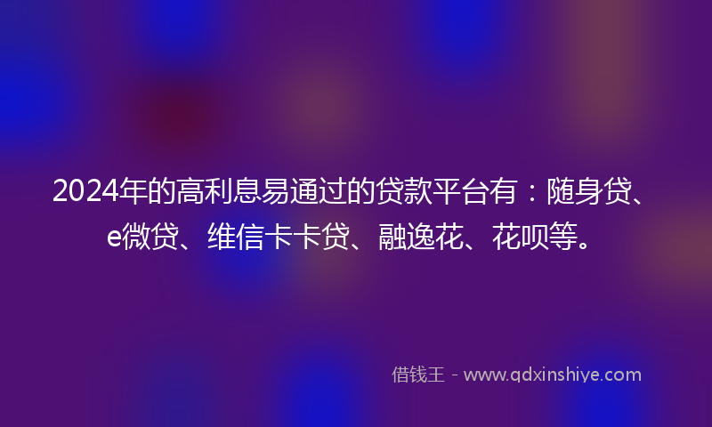2024年的高利息易通过的贷款平台有：随身贷、e微贷、维信卡卡贷、融逸花、花呗等。