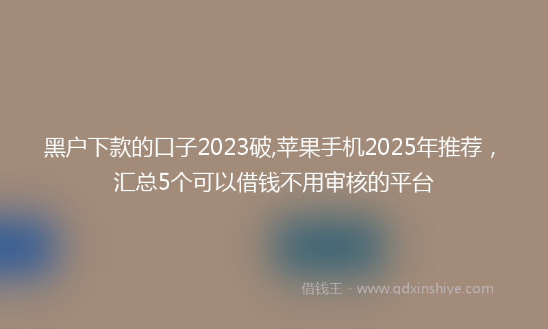 黑户下款的口子2023破,苹果手机2025年推荐，汇总5个可以借钱不用审核的平台