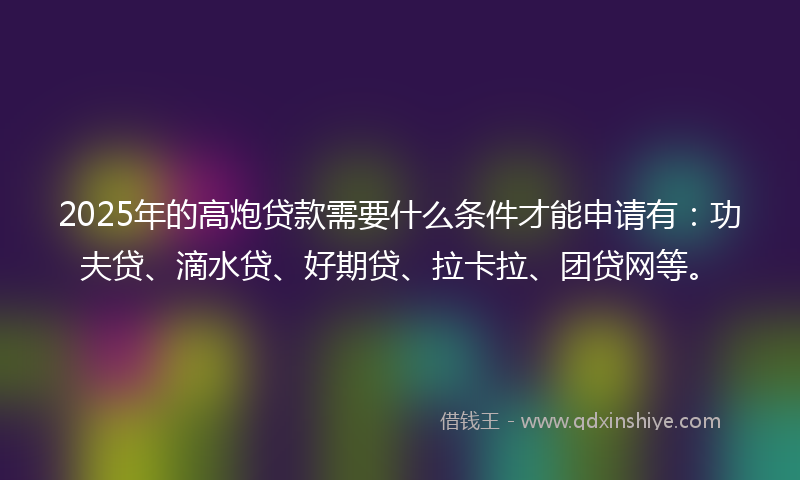 2025年的高炮贷款需要什么条件才能申请有：功夫贷、滴水贷、好期贷、拉卡拉、团贷网等。