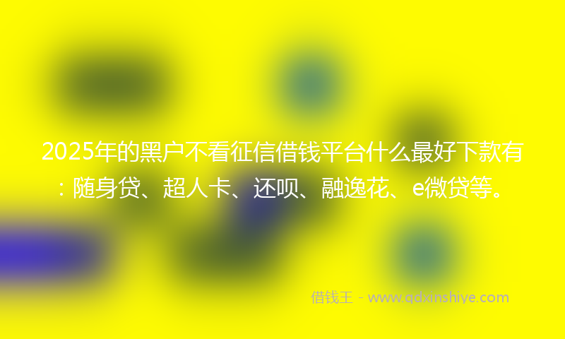 2025年的黑户不看征信借钱平台什么最好下款有：随身贷、超人卡、还呗、融逸花、e微贷等。