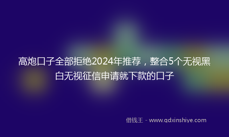 高炮口子全部拒绝2024年推荐，整合5个无视黑白无视征信申请就下款的口子