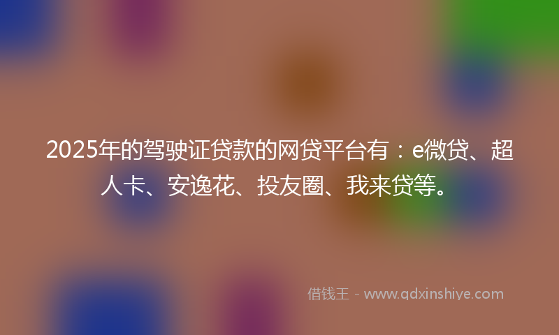 2025年的驾驶证贷款的网贷平台有：e微贷、超人卡、安逸花、投友圈、我来贷等。