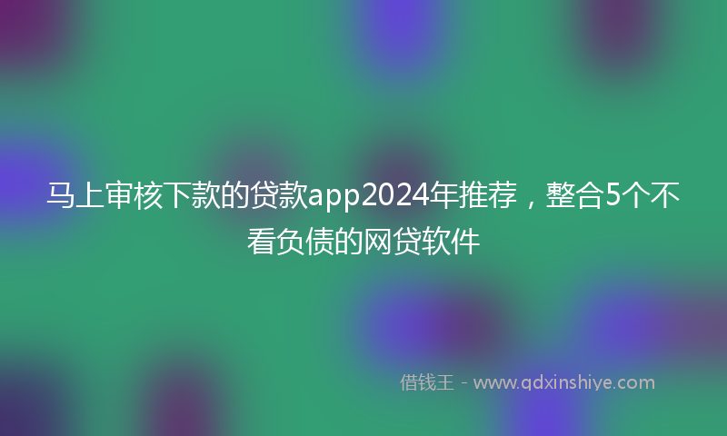 马上审核下款的贷款app2024年推荐，整合5个不看负债的网贷软件