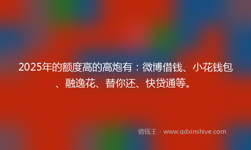 2025年的额度高的高炮有：微博借钱、小花钱包、融逸花、替你还、快贷通等。
