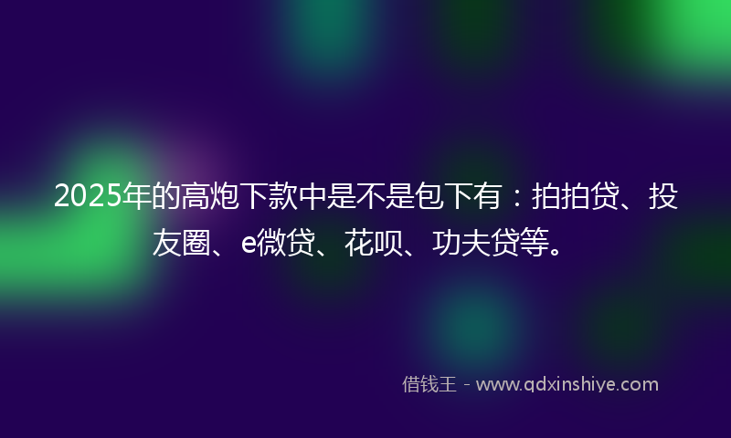 2025年的高炮下款中是不是包下有：拍拍贷、投友圈、e微贷、花呗、功夫贷等。