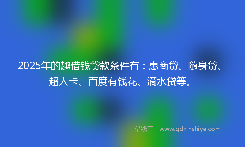 2025年的趣借钱贷款条件有：惠商贷、随身贷、超人卡、百度有钱花、滴水贷等。
