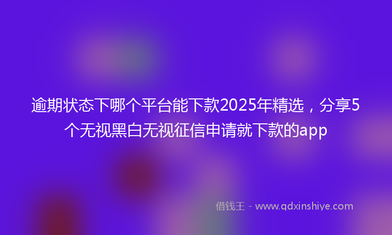 逾期状态下哪个平台能下款2025年精选，分享5个无视黑白无视征信申请就下款的app