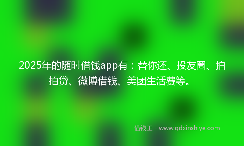 2025年的随时借钱app有：替你还、投友圈、拍拍贷、微博借钱、美团生活费等。