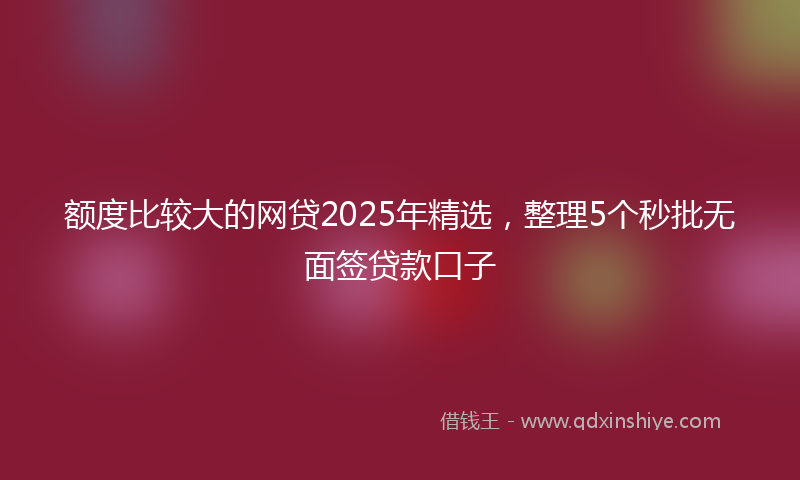 额度比较大的网贷2025年精选，整理5个秒批无面签贷款口子