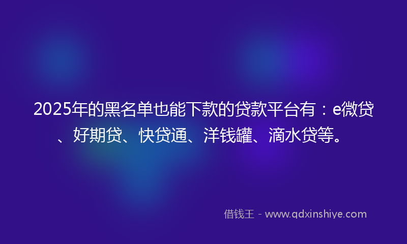 2025年的黑名单也能下款的贷款平台有：e微贷、好期贷、快贷通、洋钱罐、滴水贷等。