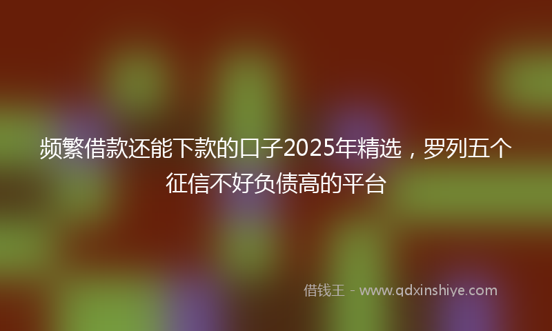 频繁借款还能下款的口子2025年精选，罗列五个征信不好负债高的平台