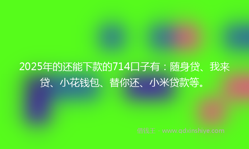 2025年的还能下款的714口子有：随身贷、我来贷、小花钱包、替你还、小米贷款等。