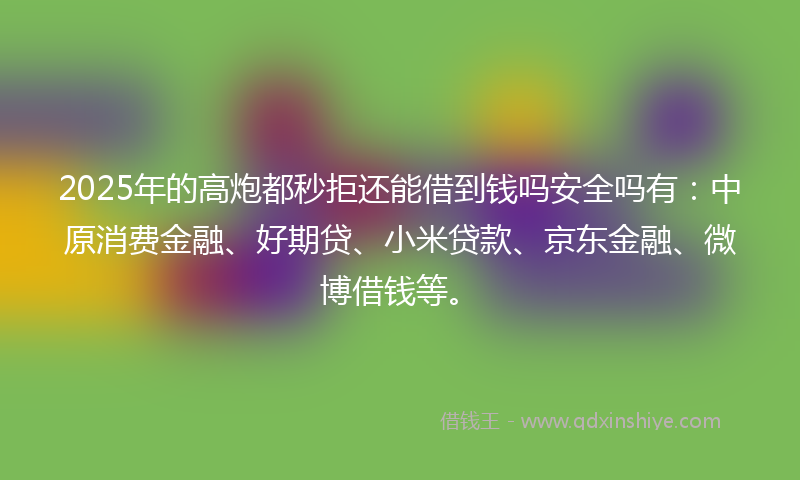 2025年的高炮都秒拒还能借到钱吗安全吗有：中原消费金融、好期贷、小米贷款、京东金融、微博借钱等。