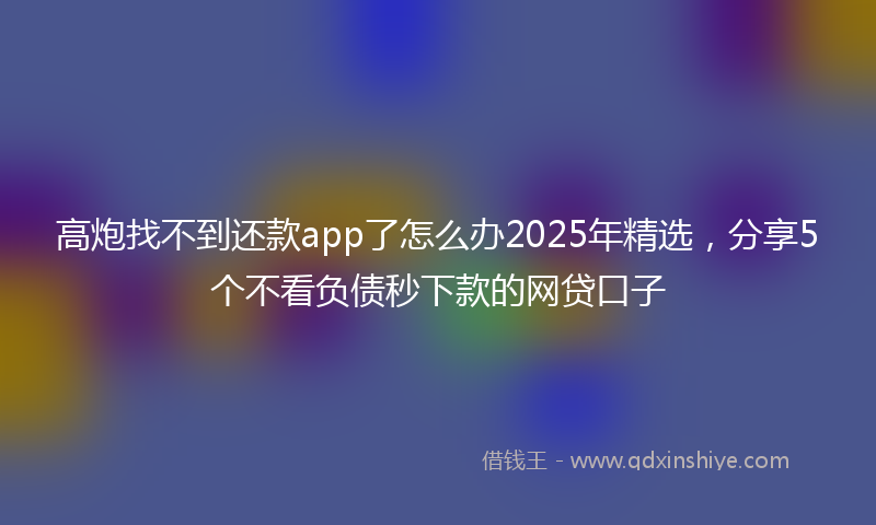 高炮找不到还款app了怎么办2025年精选，分享5个不看负债秒下款的网贷口子