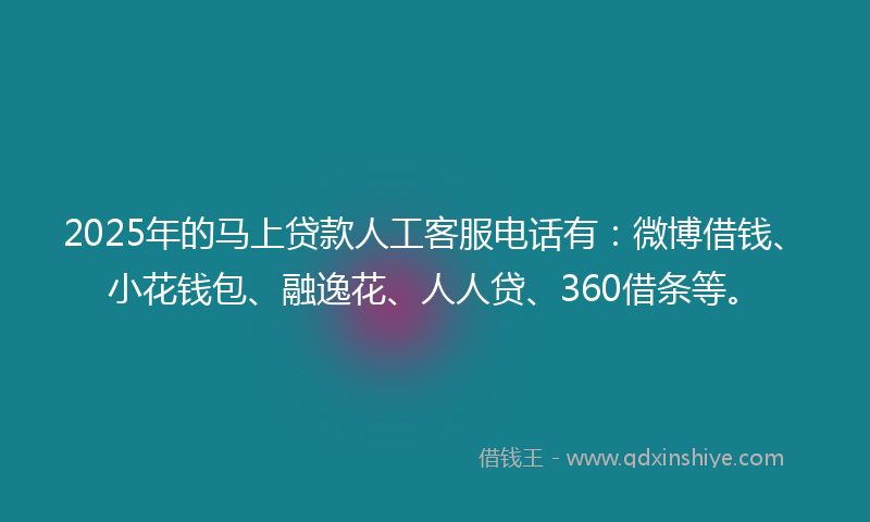 2025年的马上贷款人工客服电话有：微博借钱、小花钱包、融逸花、人人贷、360借条等。