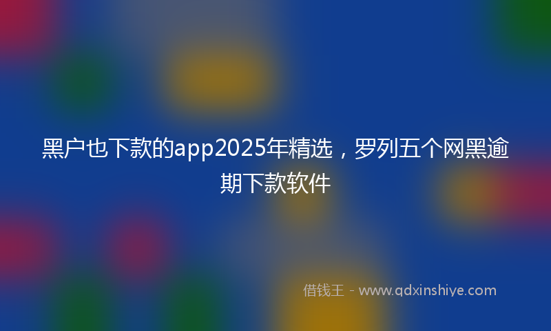 黑户也下款的app2025年精选，罗列五个网黑逾期下款软件