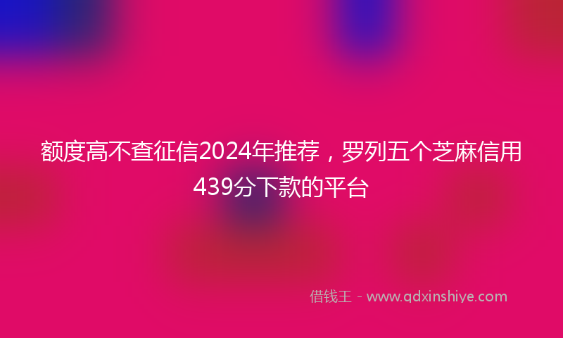 额度高不查征信2024年推荐，罗列五个芝麻信用439分下款的平台