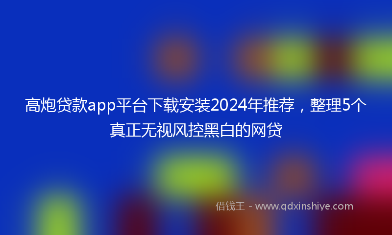 高炮贷款app平台下载安装2024年推荐，整理5个真正无视风控黑白的网贷